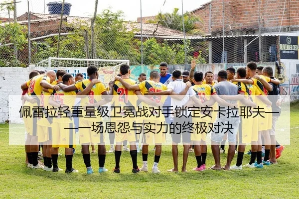 佩雷拉轻重量级卫冕战对手锁定安卡拉耶夫——一场恩怨与实力的终极对决 | Kaiyuan Card Game